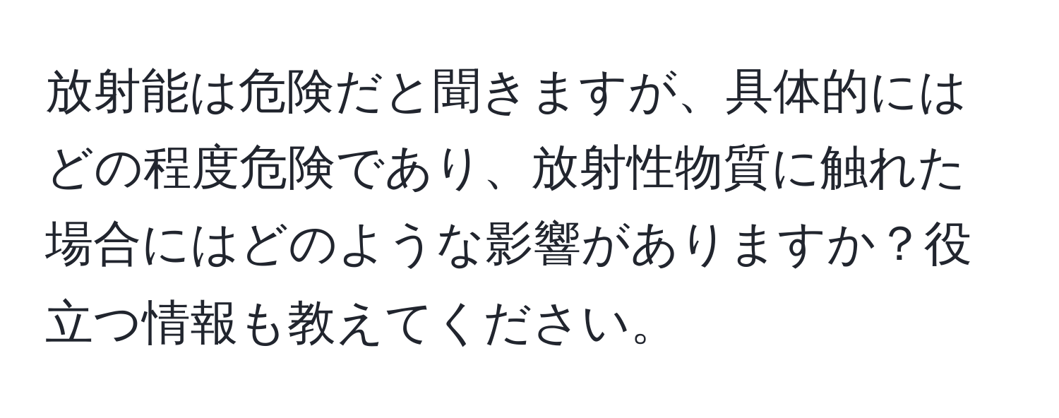 放射能は危険だと聞きますが、具体的にはどの程度危険であり、放射性物質に触れた場合にはどのような影響がありますか？役立つ情報も教えてください。