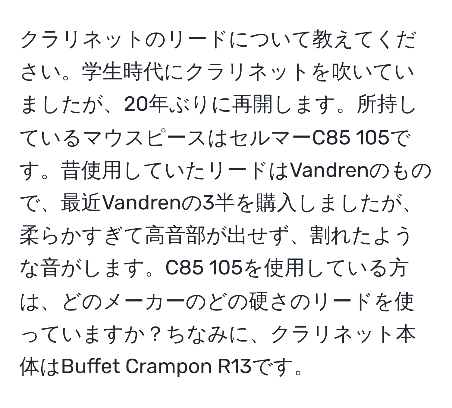 クラリネットのリードについて教えてください。学生時代にクラリネットを吹いていましたが、20年ぶりに再開します。所持しているマウスピースはセルマーC85 105です。昔使用していたリードはVandrenのもので、最近Vandrenの3半を購入しましたが、柔らかすぎて高音部が出せず、割れたような音がします。C85 105を使用している方は、どのメーカーのどの硬さのリードを使っていますか？ちなみに、クラリネット本体はBuffet Crampon R13です。