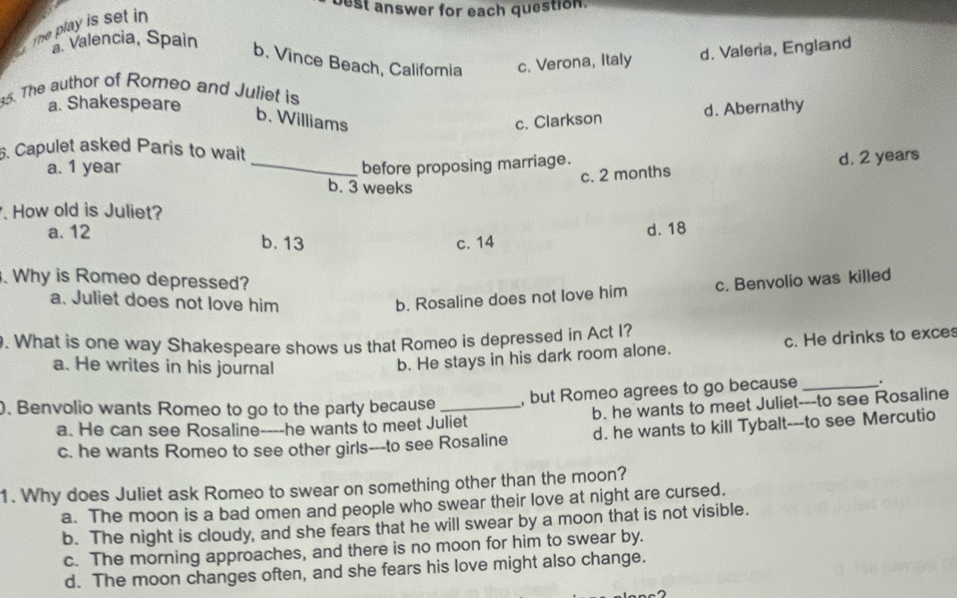 play is set in 
est answer for each question.
a Valencia, Spain
b. Vince Beach, California c. Verona, Italy d. Valeria, England
5. The author of Romeo and Juliet is
a. Shakespeare
b. Williams c. Clarkson
d. Abernathy
6. Capulet asked Paris to wait
a. 1 year _before proposing marriage.
c. 2 months d. 2 years
b. 3 weeks. How old is Juliet?
a. 12 b. 13
c. 14 d. 18. Why is Romeo depressed? c. Benvolio was killed
a. Juliet does not love him b. Rosaline does not love him
. What is one way Shakespeare shows us that Romeo is depressed in Act I?
a. He writes in his journal
b. He stays in his dark room alone. c. He drinks to exces
0. Benvolio wants Romeo to go to the party because_ , but Romeo agrees to go because _.
a. He can see Rosaline----he wants to meet Juliet b. he wants to meet Juliet---to see Rosaline
c. he wants Romeo to see other girls---to see Rosaline d. he wants to kill Tybalt---to see Mercutio
1. Why does Juliet ask Romeo to swear on something other than the moon?
a. The moon is a bad omen and people who swear their love at night are cursed.
b. The night is cloudy, and she fears that he will swear by a moon that is not visible.
c. The morning approaches, and there is no moon for him to swear by.
d. The moon changes often, and she fears his love might also change.