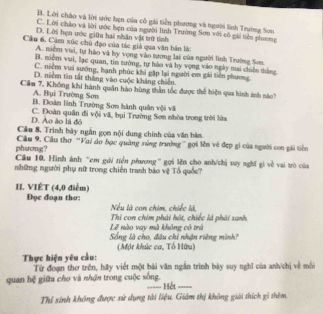 B. Lời chào và lời ước hẹn của cô gái tiền phương và người lính Trường Sơn
C. Lời chào và lời ước hẹn của người lính Trường Sơn với cô gái tiền phương
D. Lời hẹn ước giữa hai nhân vật trữ tình
Cầu 6. Cảm xúc chủ đạo của tác giả qua văn bản là:
A. niêm vui, tự hào và hy vọng vào tương lai của người lính Trường Sơn.
B. niễm vui, lạc quan, tin tưởng, tự hảo và hy vọng vào ngày mai chiến thắng.
C. niềm vui sướng, hạnh phúc khi gặp lại người em gái tiền phương.
D. niêm tin tất thắng vào cuộc kháng chiến.
Câu 7. Không khí hành quân hào hùng thần tốc được thể hiện qua hình ảnh nào?
A. Bụi Trường Sơn
B. Đoàn lính Trường Sơn hành quân vội vã
C. Đoàn quân đi vội vã, bụi Trường Sơn nhòa trong trời lửa
D. Ào ào lá đỏ
Câu 8. Trình bày ngắn gọn nội dung chính của văn bản.
Câu 9. Cầu thơ “Vai áo bạc quảng súng trưởng” gợi lên vẻ đẹp gi của người con gái tiền
phương?
Câu 10. Hình ảnh “em gái tiền phương” gợi lên cho anh/chị suy nghĩ gi về vai trò của
những người phụ nữ trong chiến tranh bảo vệ Tổ quốc?
II. VIÉT (4,0 điểm)
Đọc đoạn thơ:
Nếu là con chim, chiếc lá,
Thì con chim phải hót, chiếc lá phái xanh
Lễ nào vay mà không có trá
Sống là cho, đầu chỉ nhận riêng mình?
(Một khúc ca, Tố Hữu)
Thực hiện yêu cầu:
Từ đoạn thơ trên, hãy viết một bài văn ngắn trình bảy suy nghĩ của anh/chị về mối
quan hệ giữa cho và nhận trong cuộc sống.
===== Hết =====
Thí sinh không được sử dụng tài liệu. Giảm thị không giải thích gì thêm.