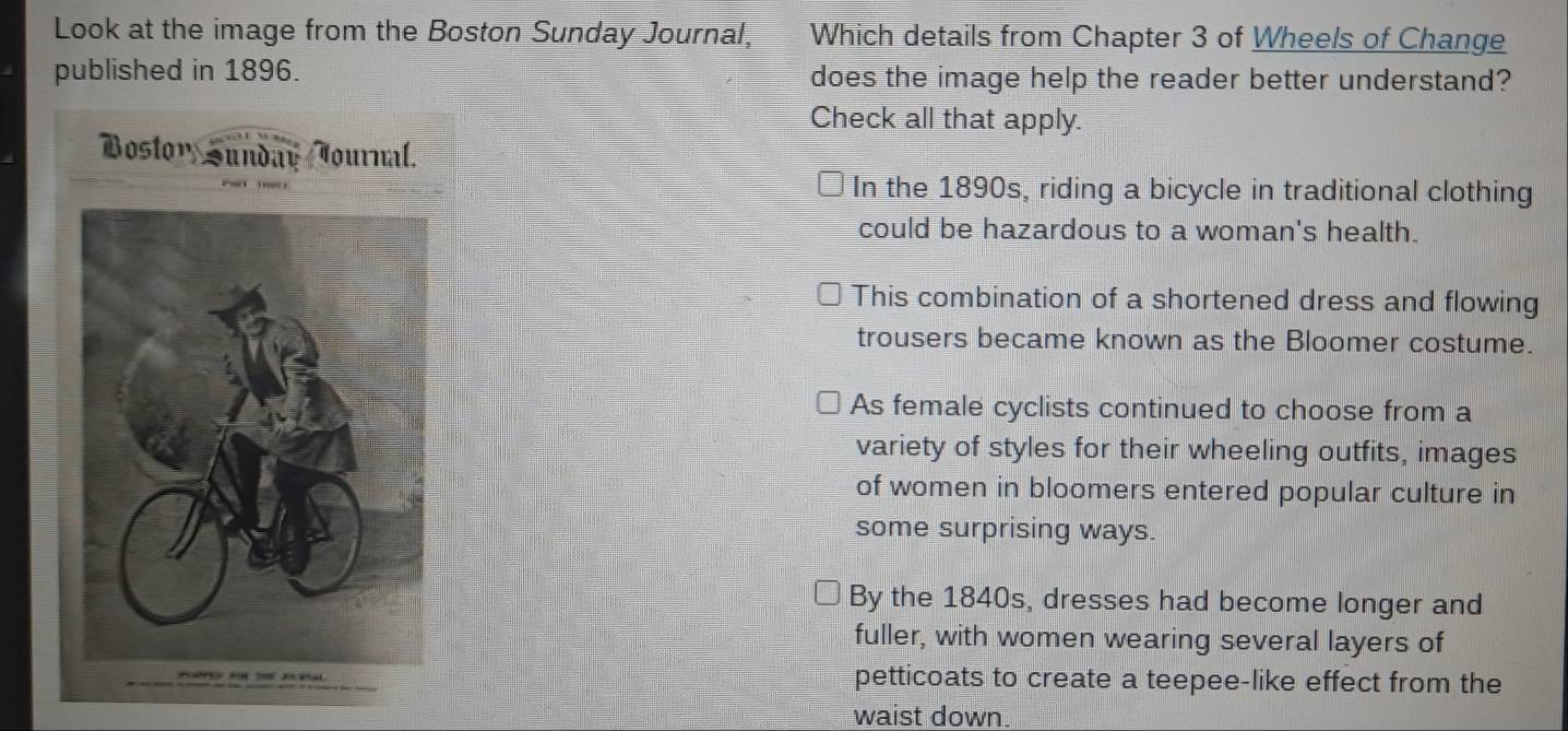 Look at the image from the Boston Sunday Journal, Which details from Chapter 3 of Wheels of Change
published in 1896. does the image help the reader better understand?
Check all that apply.
Bostony Sunday Journal.
In the 1890s, riding a bicycle in traditional clothing
could be hazardous to a woman's health.
This combination of a shortened dress and flowing
trousers became known as the Bloomer costume.
As female cyclists continued to choose from a
variety of styles for their wheeling outfits, images
of women in bloomers entered popular culture in
some surprising ways.
By the 1840s, dresses had become longer and
fuller, with women wearing several layers of
petticoats to create a teepee-like effect from the
waist down.