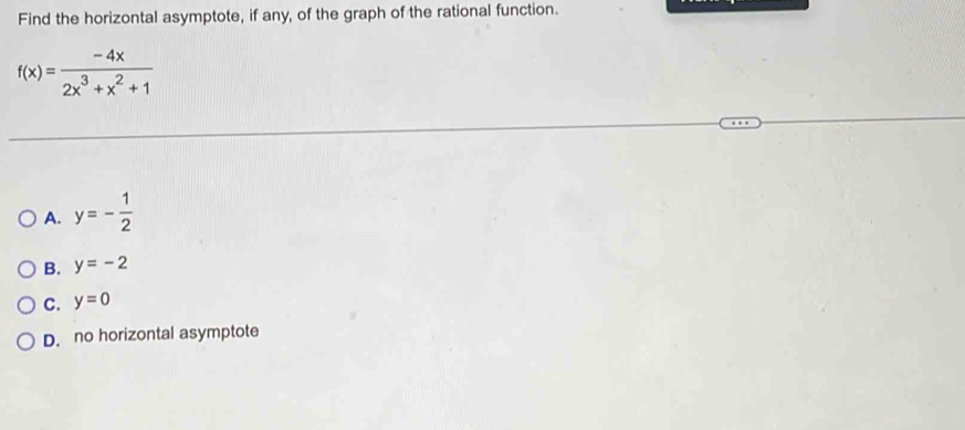 Find the horizontal asymptote, if any, of the graph of the rational function.
f(x)= (-4x)/2x^3+x^2+1 
A. y=- 1/2 
B. y=-2
C. y=0
D. no horizontal asymptote