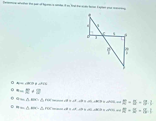 Determine whether the pair of figures is similar. If so, find the scale factor. Explain your reasoning.
A) m∠ BCD ∠ FCG
B) nalpha  BD/FG !=  CD/GC 
C) Yes.△ BDCsim △ FGC because ∠ B≌ ∠ F,∠ D≌ ∠ G,∠ BCD≌ ∠ FCG , and  BD/FG = DC/GC = CB/CF : 3/5 .
D] Yes.△ BDC-△ FGC because ∠ B≌ ∠ F,∠ D≌ ∠ G,∠ BCD≌ ∠ FCG. and  BD/FG = GC/DC = CF/CB ; 5/3 .