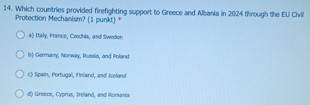 Which countries provided firefighting support to Greece and Albania in 2024 through the EU Civil
Protection Mechanism? (1 punkt) *
a) Itaily, France, Czechia, and Sweden
b) Germany, Norway, Russia, and Poland
c) Spain, Portugal, Finland, and Iceland
d) Greece, Cyprus, Ireland, and Romania