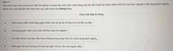 Một nhóm học sinh muốn thực hiện thí nghiệm mạ bạc lên một chiếc nhân bằng sát nên đã chuẩn bị chiếc nhân, thỏi kim loại bạc nguyên chất, dung dịch AgNO3.
Nhóm học sinh dự kiến tiến hành như sau, tiến hành nào không đúng.
Chọn một đáp án đủng
A Đánh sạch chiếc nhân bằng giấy nhám cho hết gỉ sắt thì lớp mạ mới đều và đẹp.
B Sử dụng nguồn điện một chiều để thực hiện thí nghiệm.
C Cả nhân và kim loại bạc đều được nhúng trong cùng một cốc chứa dung dịch AgNO₃
D Nhân gần với cực dương, kim loại bạc gần với cực âm của nguồn điện.