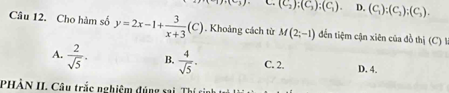 (C_3) C. (C_2);(C_3);(C_1). D. (C_1);(C_2); (C_3). 
Câu 12. Cho hàm số y=2x-1+ 3/x+3 (C). Khoảng cách từ M(2;-1) đến tiệm cận xiên của đồ thị (C) là
A.  2/sqrt(5) .
B.  4/sqrt(5) .
C. 2. D. 4.
PHÂN II. Câu trắc nghiệm đúng sai Thí