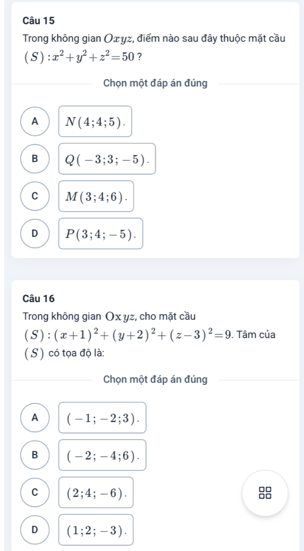 Trong không gian Oxγz, điểm nào sau đây thuộc mặt cầu
(S ) : x^2+y^2+z^2=50 ?
Chọn một đáp án đúng
A N(4;4;5).
B Q(-3;3;-5).
C M(3;4;6).
D P(3;4;-5). 
Câu 16
Trong không gian Ox yz, cho mặt cầu
(S):(x+1)^2+(y+2)^2+(z-3)^2=9. Tâm của
( S) có tọa độ là:
Chọn một đáp án đúng
A (-1;-2;3).
B (-2;-4;6).
C (2;4;-6).
□□
D (1;2;-3).