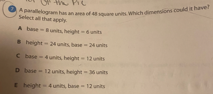 A parallelogram has an area of 48 square units. Which dimensions could it have?
Select all that apply.
A base =8 units, height=6 units
B height =24 units, base =24 units
C base =4 units, hei ght=12 1 units
D base=12 U units, height t =36 units
E height=4 units, base =12 units