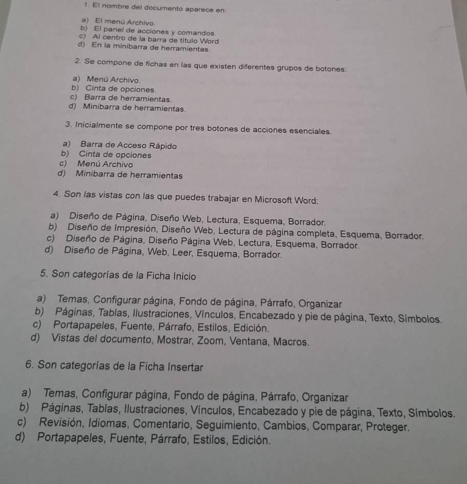 El nombre del documento aparece en:
a) El menú Archivo.
b) El panel de acciones y comandos.
c) Al centro de la barra de título Word
d) En la minibarra de herramientas.
2. Se compone de fichas en las que existen diferentes grupos de botones:
a) Menú Archivo.
b) Cinta de opciones.
c) Barra de herramientas.
d) Minibarra de herramientas.
3. Inicialmente se compone por tres botones de acciones esenciales.
a) Barra de Acceso Rápido
b) Cinta de opciones
c) Menú Archivo
d) Minibarra de herramientas
4. Son las vistas con las que puedes trabajar en Microsoft Word:
a) Diseño de Página, Diseño Web, Lectura, Esquema, Borrador.
b) Diseño de Impresión, Diseño Web, Lectura de página completa, Esquema, Borrador.
c) Diseño de Página, Diseño Página Web, Lectura, Esquema, Borrador.
d) Diseño de Página, Web, Leer, Esquema, Borrador.
5. Son categorías de la Ficha Inicio
a) Temas, Configurar página, Fondo de página, Párrafo, Organizar
b) Páginas, Tablas, Ilustraciones, Vínculos, Encabezado y pie de página, Texto, Símbolos.
c) Portapapeles, Fuente, Párrafo, Estilos, Edición.
d) Vistas del documento, Mostrar, Zoom, Ventana, Macros.
6. Son categorías de la Ficha Insertar
a) Temas, Configurar página, Fondo de página, Párrafo, Organizar
b) Páginas, Tablas, Ilustraciones, Vínculos, Encabezado y pie de página, Texto, Símbolos.
c) Revisión, Idiomas, Comentario, Seguimiento, Cambios, Comparar, Proteger.
d) Portapapeles, Fuente, Párrafo, Estilos, Edición.