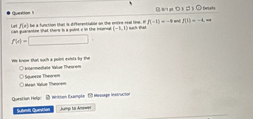 つ 3 3 o Details
Let f(x) be a function that is differentiable on the entire real line. If f(-1)=-9 and f(1)=-4 , we
can guarantee that there is a point c in the interval (-1,1) such that
f'(c)=□. 
We know that such a point exists by the
Intermediate Value Theorem
Squeeze Theorem
Mean Value Theorem
Question Help: Written Example Message instructor
Submit Question Jump to Answer