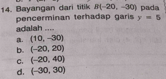 Bayangan dari titik B(-20,-30) pada
pencerminan terhadap garis y=5
adalah ....
a. (10,-30)
b. (-20,20)
C. (-20,40)
d. (-30,30)