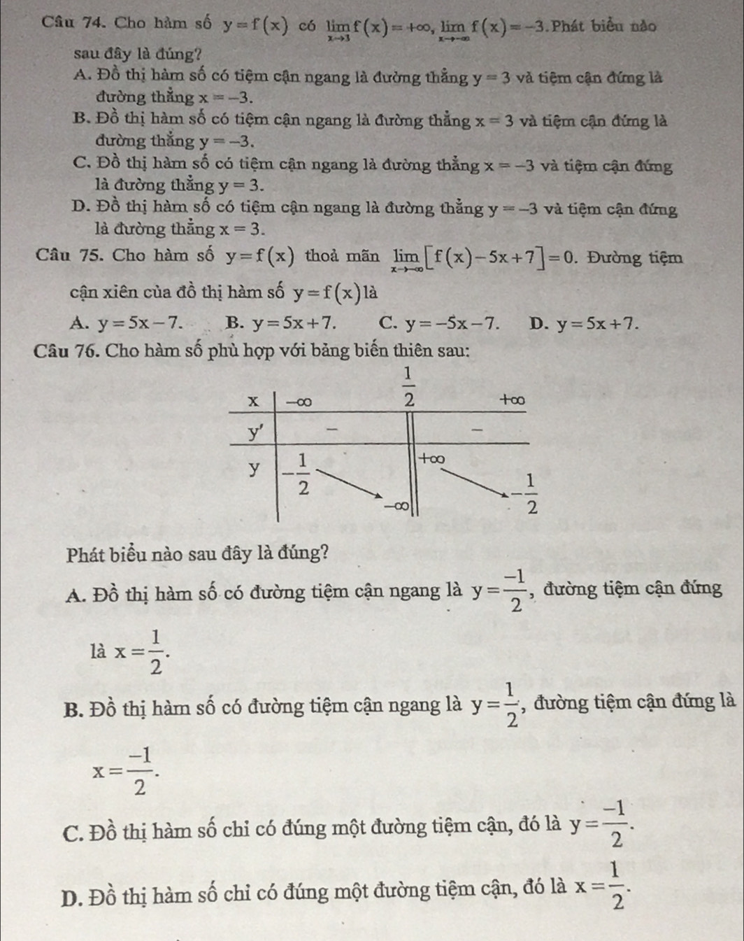 Cho hàm số y=f(x) có limlimits _xto 3f(x)=+∈fty ,limlimits _xto -∈fty f(x)=-3 Phát biểu nào
sau đây là đúng?
A. Đồ thị hàm số có tiệm cận ngang là đường thẳng y=3 và tiệm cận đứng là
đường thẳng x=-3.
B. Đồ thị hàm số có tiệm cận ngang là đường thẳng x=3 và tiệm cận đứng là
đường thắng y=-3.
C. Đồ thị hàm số có tiệm cận ngang là đường thẳng x=-3 và tiệm cận đứng
là đường thẳng y=3.
D. Đồ thị hàm số có tiệm cận ngang là đường thẳng y=-3 và tiệm cận đứng
là đường thẳng x=3.
Câu 75. Cho hàm số y=f(x) thoả mãn limlimits _xto -∈fty [f(x)-5x+7]=0. Đường tiệm
cận xiên của đồ thị hàm số y=f(x) là
A. y=5x-7. B. y=5x+7. C. y=-5x-7. D. y=5x+7.
Câu 76. Cho hàm số phù hợp với bảng biến thiên sau:
Phát biểu nào sau đây là đúng?
A. Dhat o thị hàm số có đường tiệm cận ngang là y= (-1)/2  , đường tiệm cận đứng
là x= 1/2 .
B. Đồ thị hàm số có đường tiệm cận ngang là y= 1/2  , đường tiệm cận đứng là
x= (-1)/2 .
C. Đồ thị hàm số chỉ có đúng một đường tiệm cận, đó là y= (-1)/2 .
D. Đồ thị hàm số chỉ có đúng một đường tiệm cận, đó là x= 1/2 .