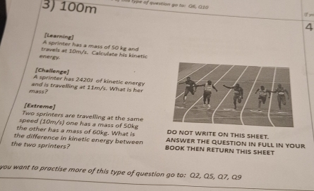 100m type of question go to: Q6, Q10 
ye 
4 
[Learning] 
A sprinter has a mass of 50 kg and 
travels at 10m/s. Calculate his kinetic 
energy 
[Challenge] 
A sprinter has 2420J of kinetic energy 
mass? and is travelling at 11m/s. What is her 
[Extreme] 
Two sprinters are travelling at the same 
speed (10m/s) one has a mass of 50kg
the other has a mass of 60kg. What is DO NOT WRITE ON THIS SHEET. 
the difference in kinetic energy between ANSWER THE QUESTION IN FULL IN YOUR 
the two sprinters? BOOK THEN RETURN THIS SHEET 
you want to practise more of this type of question go to: Q2, Q5, Q7, Q9