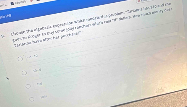 Edgenuity

ath HW
9. Choose the algebraic expression which models this problem: "Tarianna has $10 and she
goes to Kroger to buy some jolly ranchers which cost "d" dollars. How much money does
Tarianna have after her purchase?"
-d-10
10-d
10d
10/d