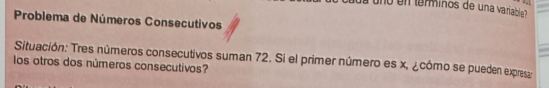 uno en terminos de una variable 
Problema de Números Consecutivos 
Situación: Tres números consecutivos suman 72. Si el primer número es x, ¿cómo se pueden expresar 
los otros dos números consecutivos?