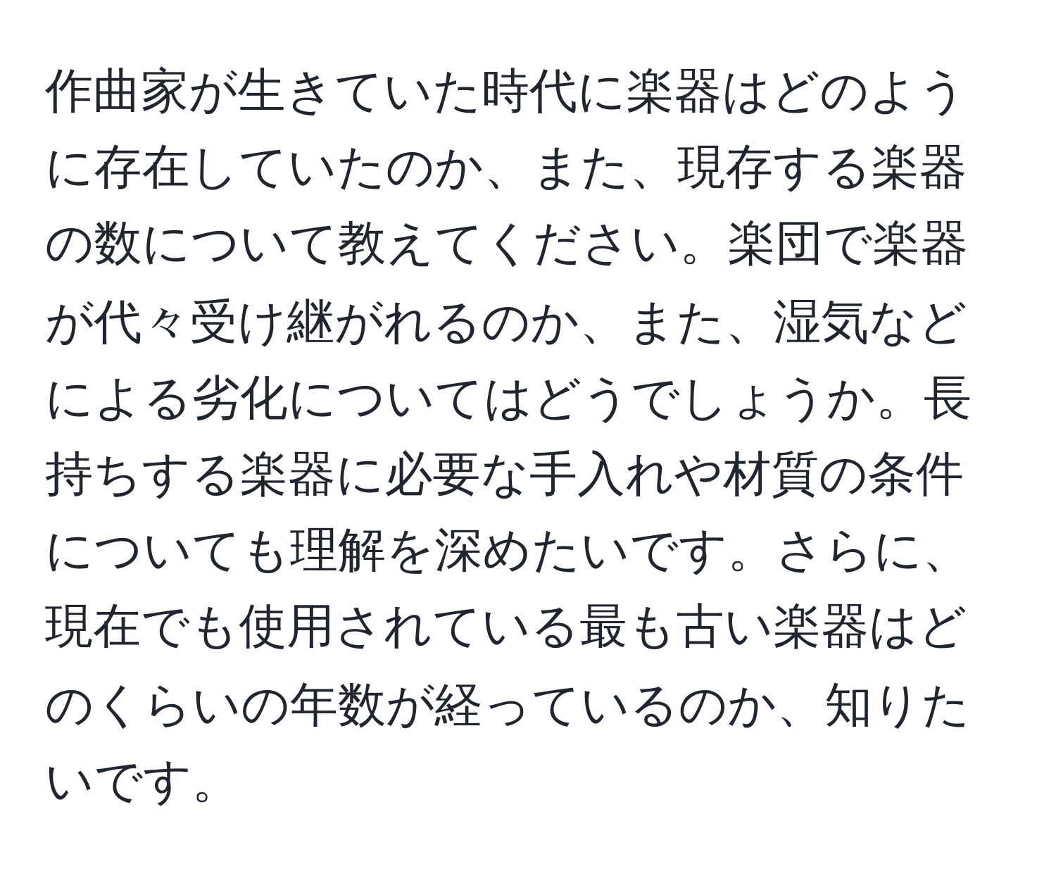 作曲家が生きていた時代に楽器はどのように存在していたのか、また、現存する楽器の数について教えてください。楽団で楽器が代々受け継がれるのか、また、湿気などによる劣化についてはどうでしょうか。長持ちする楽器に必要な手入れや材質の条件についても理解を深めたいです。さらに、現在でも使用されている最も古い楽器はどのくらいの年数が経っているのか、知りたいです。