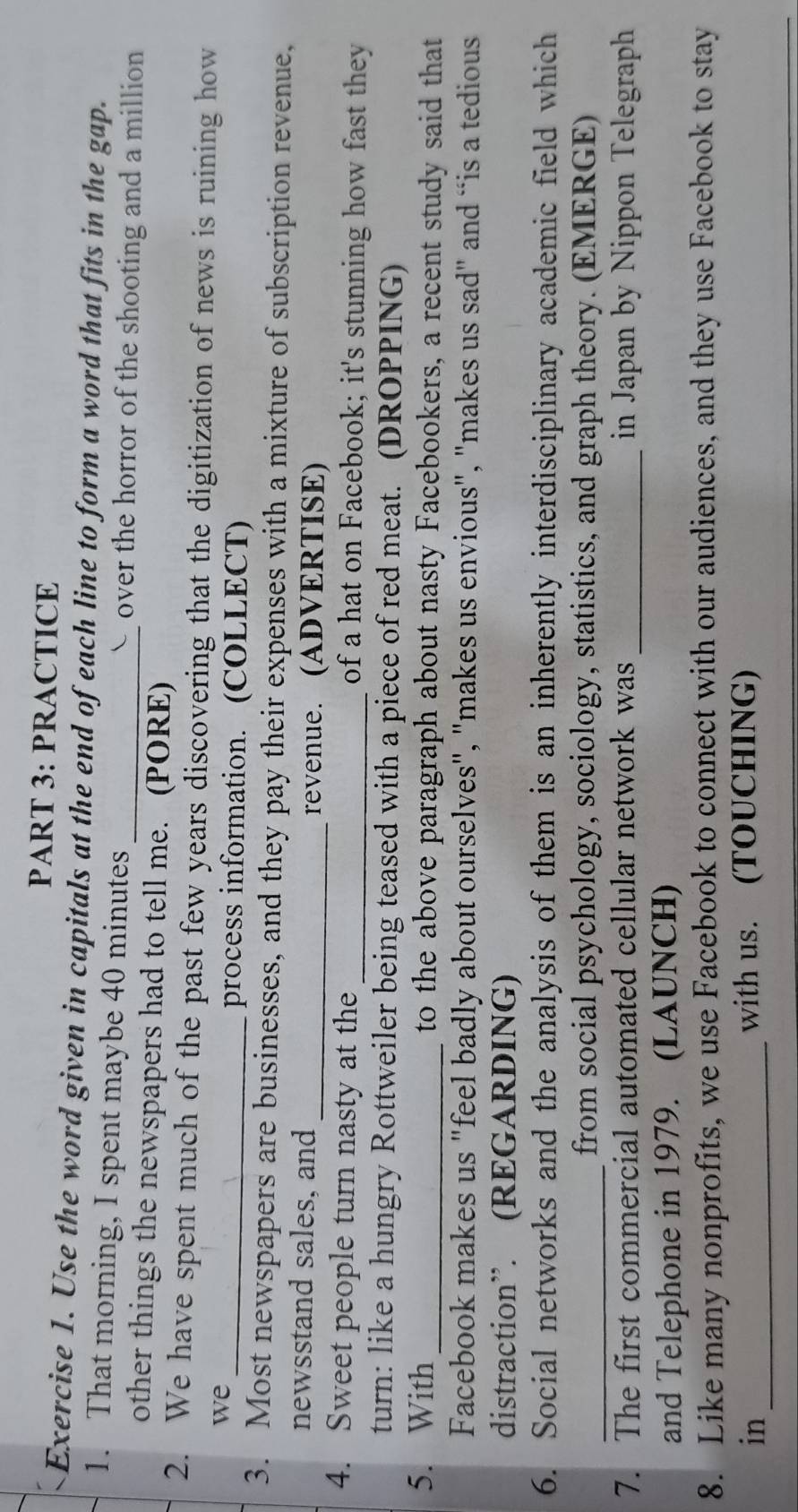 PRACTICE 
Exercise 1. Use the word given in capitals at the end of each line to form a word that fits in the gap. 
1. That morning, I spent maybe 40 minutes _over the horror of the shooting and a million 
other things the newspapers had to tell me. (PORE) 
2. We have spent much of the past few years discovering that the digitization of news is ruining how 
we 
_process information. (COLLECT) 
3. Most newspapers are businesses, and they pay their expenses with a mixture of subscription revenue, 
newsstand sales, and _revenue. (ADVERTISE) 
4. Sweet people turn nasty at the _of a hat on Facebook; it's stunning how fast they 
turn: like a hungry Rottweiler being teased with a piece of red meat. (DROPPING) 
5. With_ to the above paragraph about nasty Facebookers, a recent study said that 
Facebook makes us "feel badly about ourselves", "makes us envious", "makes us sad" and “is a tedious 
distraction”. (REGARDING) 
6. Social networks and the analysis of them is an inherently interdisciplinary academic field which 
_from social psychology, sociology, statistics, and graph theory. (EMERGE) 
7. The first commercial automated cellular network was_ in Japan by Nippon Telegraph 
and Telephone in 1979. (LAUNCH) 
8. Like many nonprofits, we use Facebook to connect with our audiences, and they use Facebook to stay 
in_ with us. (TOUCHING)