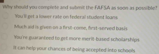 Why should you complete and submit the FAFSA as soon as possible?
You'll get a lower rate on federal student loans
Much aid is given on a first-come, first-served basis
You're guaranteed to get more merit-based scholarships
It can help your chances of being accepted into schools