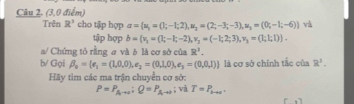 (3,0 điểm) 
Trên R^3 cho tập hợp a= u_1=(1;-1;2),u_2=(2;-3;-3), u_3=(0;-1;-6)) và 
tập hợp b= v_1=(1;-1;-2), v_2=(-1;2;3),v_3=(1;1;1). 
a/ Chứng tỏ rằng và b là cơ sở của R^3. 
b/ Gọi beta _0= e_1=(1,0,0),e_2=(0,1,0),e_3=(0,0,1) là cơ sở chính tắc của R^3. 
Hãy tìm các ma trận chuyển cơ sở:
P=P_A_0to o;Q=P_A_0to )to ; và T=P_bto a.