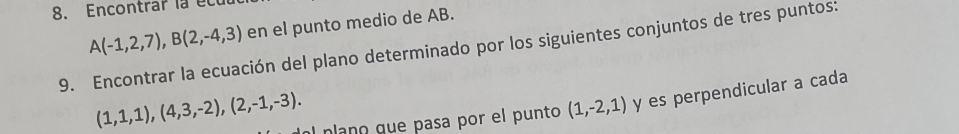 Encontrar la et
A(-1,2,7), B(2,-4,3) en el punto medio de AB. 
9. Encontrar la ecuación del plano determinado por los siguientes conjuntos de tres puntos:
(1,1,1), (4,3,-2), (2,-1,-3). 
nlano que pasa por el punto (1,-2,1) y es perpendicular a cada