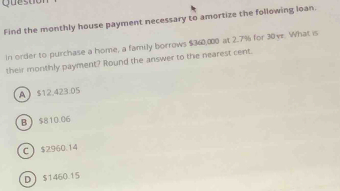 Questiol
Find the monthly house payment necessary to amortize the following loan.
In order to purchase a home, a family borrows $360,000 at 2.7% for 30y What is
their monthly payment? Round the answer to the nearest cent.
A $12,423.05
B $810.06
C $2960.14
D $1460.15