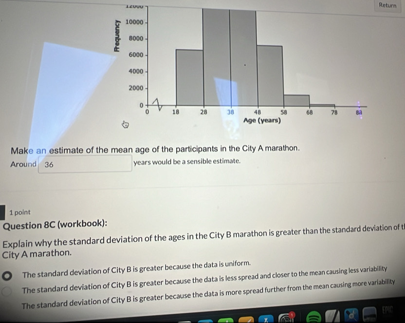 Return
Make an estimate of the mean age of the participants in the City A marathon.
Around 36 years would be a sensible estimate.
1 point
Question 8C (workbook):
Explain why the standard deviation of the ages in the City B marathon is greater than the standard deviation of t
City A marathon.
The standard deviation of City B is greater because the data is uniform.
The standard deviation of City B is greater because the data is less spread and closer to the mean causing less variability
The standard deviation of City B is greater because the data is more spread further from the mean causing more variability
EPIO