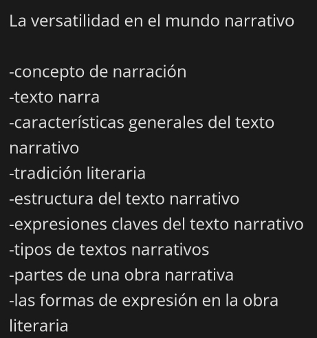 La versatilidad en el mundo narrativo 
-concepto de narración 
-texto narra 
-características generales del texto 
narrativo 
-tradición literaria 
-estructura del texto narrativo 
-expresiones claves del texto narrativo 
-tipos de textos narrativos 
-partes de una obra narrativa 
-las formas de expresión en la obra 
literaria