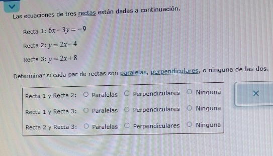 Las ecuaciones de tres rectas están dadas a continuación.
Recta 1:6x-3y=-9
Recta 2: y=2x-4
Recta 3:y=2x+8
Determinar si cada par de rectas son paralelas, perpendiculares, o ninguna de las dos.
Recta 1 y Recta 2: Paralelas Perpendiculares Ninguna ×
Recta 1 y Recta 3: Paralelas Perpendiculares Ninguna
Recta 2 y Recta 3: Paralelas Perpendiculares Ninguna