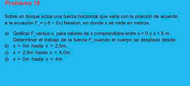 Problema 18
Sobre un bloque actúa una fuerza horizontal que varia con la posición de acuerdo
a la ecuación F=(-5+2x) Newton, en donde x se mide en metros.
a) Graficar F versus x, para valores de x comprendidos entre x=0 y x=5m. 
Determinar el trabajo de la fuerza F cuando el cuerpo se desplaza desde:
b) x=0m hasta x=2,5m,
c) x=2,5m hasta x=4.0m.
d) x=0m hasta x=4m