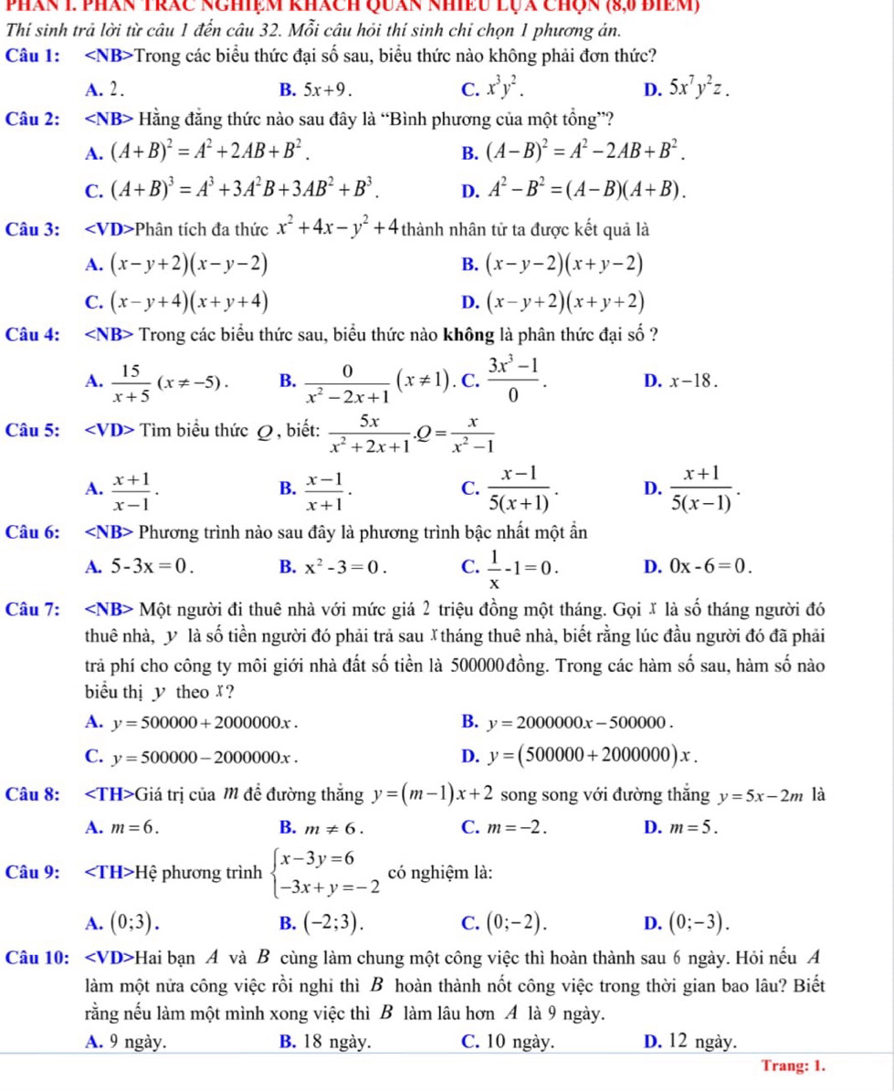 phán 1. phán trác nghiệm khách Quán nhiều lựa chợn (8,0 điêm)
Thí sinh trả lời từ câu 1 đến câu 32. Mỗi câu hỏi thí sinh chỉ chọn 1 phương án.
Câu 1: Trong các biểu thức đại số sau, biểu thức nào không phải đơn thức?
A. 2 . B. 5x+9. C. x^3y^2. D. 5x^7y^2z.
Câu 2: ∠ NB> Hằng đẳng thức nào sau đây là “Bình phương của một tổng”?
A. (A+B)^2=A^2+2AB+B^2. B. (A-B)^2=A^2-2AB+B^2.
C. (A+B)^3=A^3+3A^2B+3AB^2+B^3. D. A^2-B^2=(A-B)(A+B).
Câu 3: ∠ VD> *Phân tích đa thức x^2+4x-y^2+4 thành nhân tử ta được kết quả là
A. (x-y+2)(x-y-2) B. (x-y-2)(x+y-2)
C. (x-y+4)(x+y+4) D. (x-y+2)(x+y+2)
Câu 4: ∠ NB> Trong các biểu thức sau, biểu thức nào không là phân thức đại số ?
A.  15/x+5 (x!= -5). B.  0/x^2-2x+1 (x!= 1). C.  (3x^3-1)/0 . D. x-18.
Câu 5: ∠ VD> Tiìm biểu thức Q, biết:  5x/x^2+2x+1 .Q= x/x^2-1 
A.  (x+1)/x-1 .  (x-1)/x+1 .  (x-1)/5(x+1) . D.  (x+1)/5(x-1) .
B.
C.
Câu 6: ∠ NB> Phương trình nào sau đây là phương trình bậc nhất một ẩn
A. 5-3x=0. B. x^2-3=0. C.  1/x -1=0. D. 0x-6=0.
Câu 7: ∠ NB> Một người đi thuê nhà với mức giá 2 triệu đồng một tháng. Gọi X là shat o tháng người đó
thuê nhà, y là số tiền người đó phải trả sau Xtháng thuê nhà, biết rằng lúc đầu người đó đã phải
trả phí cho công ty môi giới nhà đất số tiền là 500000đồng. Trong các hàm số sau, hàm số nào
biểu thị y theo X?
A. y=500000+2000000x. B. y=2000000x-500000.
C. y=500000-2000000x. D. y=(500000+2000000)x.
Câu 8: ( Giá trị của m để đường thắng y=(m-1)x+2 song song với đường thắng y=5x-2m là
A. m=6. B. m!= 6. C. m=-2. D. m=5.
Câu 9: H ệ phương trình beginarrayl x-3y=6 -3x+y=-2endarray. có nghiệm là:
A. (0;3). B. (-2;3). C. (0;-2). D. (0;-3).
Câu 10: Hai bạn A và B cùng làm chung một công việc thì hoàn thành sau 6 ngày. Hỏi nếu A
làm một nửa công việc rồi nghi thì B hoàn thành nốt công việc trong thời gian bao lâu? Biết
rằng nếu làm một mình xong việc thì B làm lâu hơn A là 9 ngày.
A. 9 ngày. B. 18 ngày. C. 10 ngày. D. 12 ngày.
Trang: 1.