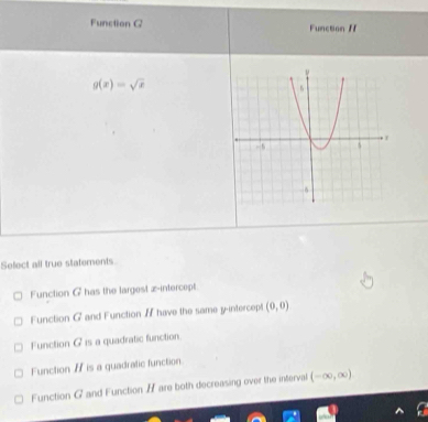 Function Q Function /
g(x)=sqrt(x)
Sefect all true statements.
Function G has the largest z -intercept
Function G and Function I have the same y-intercept (0,0)
Function G is a quadratic function
Function I is a guadratic function.
Function G and Function H are both decreasing over the interval (-∈fty ,∈fty )