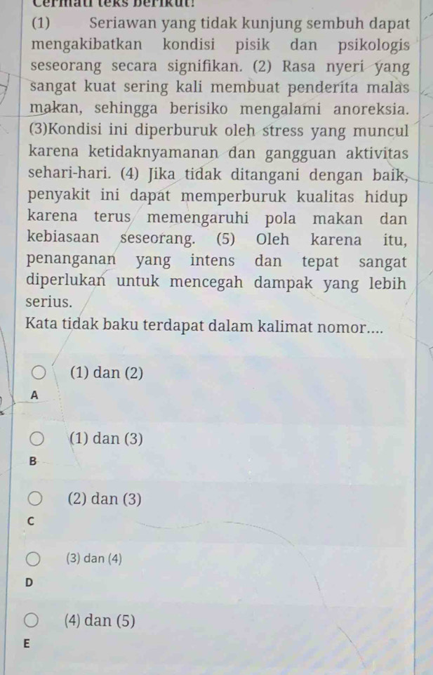 Cérmau teks berikut!
(1) Seriawan yang tidak kunjung sembuh dapat
mengakibatkan kondisi pisik dan psikologis
seseorang secara signifikan. (2) Rasa nyeri yang
sangat kuat sering kali membuat penderita malas
makan, sehingga berisiko mengalami anoreksia.
(3)Kondisi ini diperburuk oleh stress yang muncul
karena ketidaknyamanan dan gangguan aktivitas
sehari-hari. (4) Jika tidak ditangani dengan baik,
penyakit ini dapat memperburuk kualitas hidup 
karena terus memengaruhi pola makan dan
kebiasaan seseorang. (5) Oleh karena itu,
penanganan yang intens dan tepat sangat
diperlukan untuk mencegah dampak yang lebih
serius.
Kata tidak baku terdapat dalam kalimat nomor....
(1) dan (2)
A
(1) dan (3)
B
(2) dan (3)
C
(3) dan (4)
D
(4) dan (5)
E