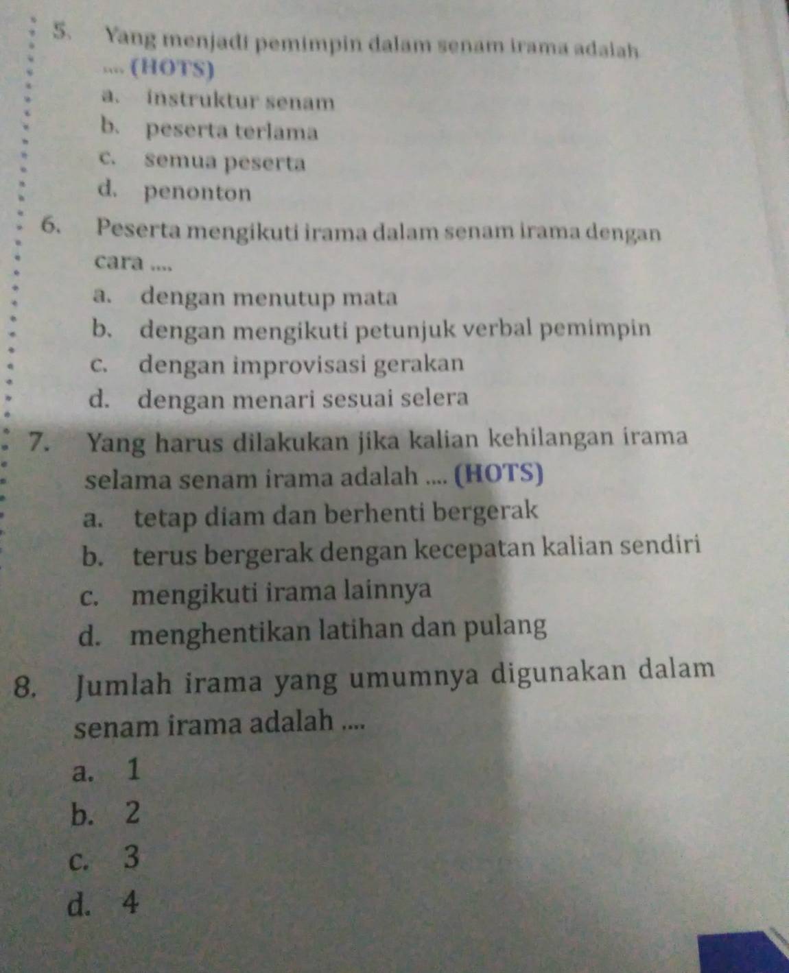 Yang menjadi pemimpin dalam senam irama adaiah
.... (HOTS)
a. instruktur senam
b. peserta terlama
c. semua peserta
d. penonton
6. Peserta mengikuti irama dalam senam irama dengan
cara ....
a. dengan menutup mata
b. dengan mengikuti petunjuk verbal pemimpin
c. dengan improvisasi gerakan
d. dengan menari sesuai selera
7. Yang harus dilakukan jika kalian kehilangan irama
selama senam irama adalah .... (HOTS)
a. tetap diam dan berhenti bergerak
b. terus bergerak dengan kecepatan kalian sendiri
c. mengikuti irama lainnya
d. menghentikan latihan dan pulang
8. Jumlah irama yang umumnya digunakan dalam
senam irama adalah ....
a. 1
b. 2
c. 3
d. 4