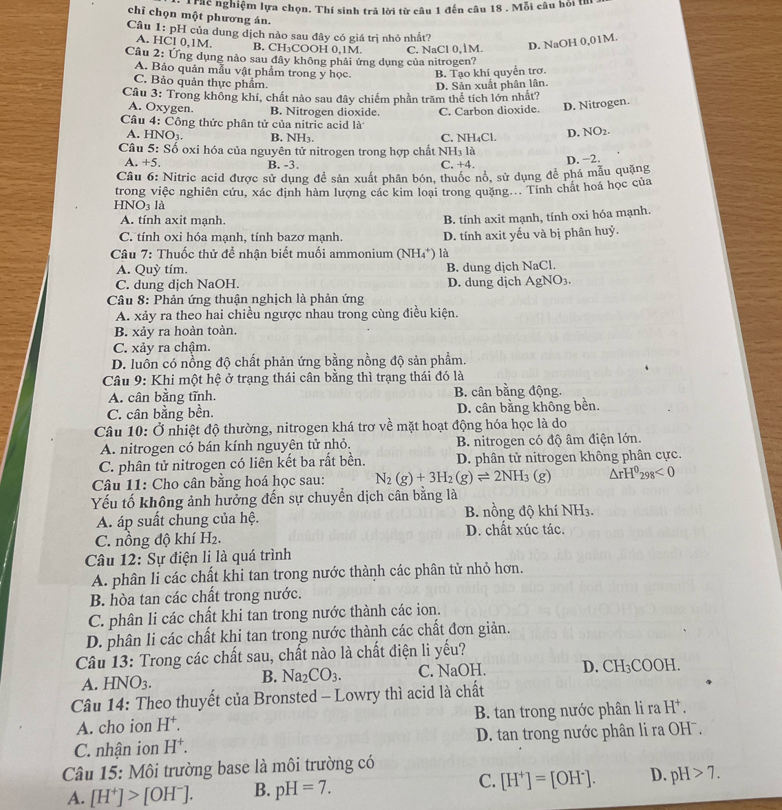 Tác nghiệm lựa chọn. Thí sinh trả lời từ câu 1 đến câu 18 . Mỗi câu hỏi thí
chỉ chọn một phương án.
Câu 1: pH của dung dịch nào sau đây có giá trị nhỏ nhất?
A. HCl 0,1M. B. CH₃COOH 0,1M. C. NaCl 0, 1M. D. NaOH 0,01M.
Câu 2: Ứng dụng nào sau đây không phải ứng dụng của nitrogen?
A. Bảo quản mẫu vật phẩm trong y học. B. Tạo khí quyển trơ.
C. Bảo quản thực phẩm.
D. Sản xuất phân lân.
Câu 3: Trong không khí, chất nào sau đây chiếm phần trăm thể tích lớn nhất?
A. Oxygen. B. Nitrogen dioxide. C. Carbon dioxide. D. Nitrogen.
Câu 4: Công thức phân tử của nitric acid là NO_2.
A. HN O_3 B. N H_3 C. NH₄Cl.
D.
Câu 5: Số oxi hóa của nguyên tử nitrogen trong hợp chất NH₃ là
A. +5. B. -3. C. +4.
D. −2.
Câu 6: Nitric acid được sử dụng đề sản xuất phân bón, thuốc nổ, sử dụng đề phá mẫu quặng
trong việc nghiên cứu, xác định hàm lượng các kim loại trong quặng... Tính chất hoá học của
HNO_31a
A. tính axit mạnh.
B. tính axit mạnh, tính oxi hóa mạnh.
C. tính oxi hóa mạnh, tính bazơ mạnh. D. tính axit yếu và bị phân huỷ.
Câu 7: Thuốc thử để nhận biết muối ammonium (N H_4 ) là
A. Quỳ tím. B. dung dịch NaCl.
C. dung dịch NaOH. D. dung dịch AgNO_3.
Câu 8: Phản ứng thuận nghịch là phản ứng
A. xảy ra theo hai chiều ngược nhau trong cùng điều kiện.
B. xảy ra hoàn toàn.
C. xảy ra chậm.
D. luồn có nồng độ chất phản ứng bằng nồng độ sản phẩm.
Câu 9: Khi một hệ ở trạng thái cân bằng thì trạng thái đó là
A. cân bằng tĩnh. B. cân bằng động.
C. cân bằng bền. D. cân bằng không bền.
Câu 10: Ở nhiệt độ thường, nitrogen khá trơ về mặt hoạt động hóa học là do
A. nitrogen có bán kính nguyên tử nhỏ. B. nitrogen có độ âm điện lớn.
C. phân tử nitrogen có liên kết ba rất bền. D. phân tử nitrogen không phân cực.
Câu 11: Cho cân bằng hoá học sau: N_2(g)+3H_2(g)leftharpoons 2NH_3(g) △ rH^0_298<0</tex>
Yếu tố không ảnh hưởng đến sự chuyển dịch cân bằng là
A. áp suất chung của hệ. B. nồng độ khí NH3.
D. chất xúc tác.
C. nồng độ khí H₂.
Câu 12: Sự điện li là quá trình
A. phân li các chất khi tan trong nước thành các phân tử nhỏ hơn.
B. hòa tan các chất trong nước.
C. phân li các chất khi tan trong nước thành các ion.
D. phân li các chất khi tan trong nước thành các chất đơn giản.
Câu 13: Trong các chất sau, chất nào là chất điện li yếu?
A. HNO_3. C. NaOH. COOH.
B. Na_2CO_3.
D. CH_3
Câu 14: Theo thuyết của Bronsted - Lowry thì acid là chất
A. cho ion H^+. B. tan trong nước phân li ra H^+.
C. nhận ion H^+. D. tan trong nước phân li ra OHˉ.
Câu 15: Môi trường base là môi trường có
A. [H^+]>[OH^-]. B. pH=7. C. [H^+]=[OH^-]. D. pH>7.