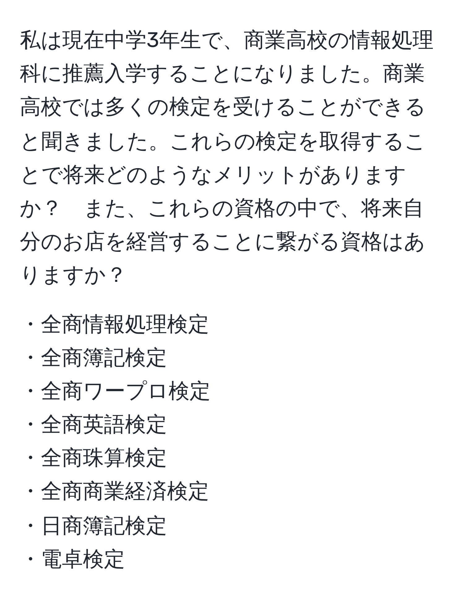 私は現在中学3年生で、商業高校の情報処理科に推薦入学することになりました。商業高校では多くの検定を受けることができると聞きました。これらの検定を取得することで将来どのようなメリットがありますか？　また、これらの資格の中で、将来自分のお店を経営することに繋がる資格はありますか？

・全商情報処理検定  
・全商簿記検定  
・全商ワープロ検定  
・全商英語検定  
・全商珠算検定  
・全商商業経済検定  
・日商簿記検定  
・電卓検定