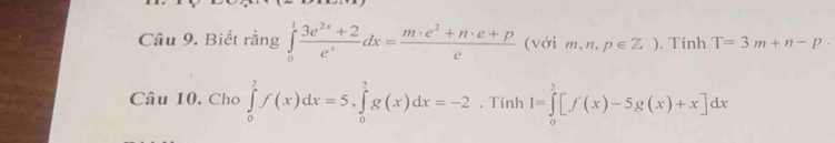 Biết rằng ∈tlimits _0^(1frac 3e^2x)+2e^xdx= (m· e^2+n· e+p)/e  (với m,n,p∈ Z). Tính T=3m+n-p
Câu 10. Cho ∈tlimits _0^2f(x)dx=5, ∈tlimits _0^3g(x)dx=-2. Tinh I=∈tlimits _0^2[f(x)-5g(x)+x]dx