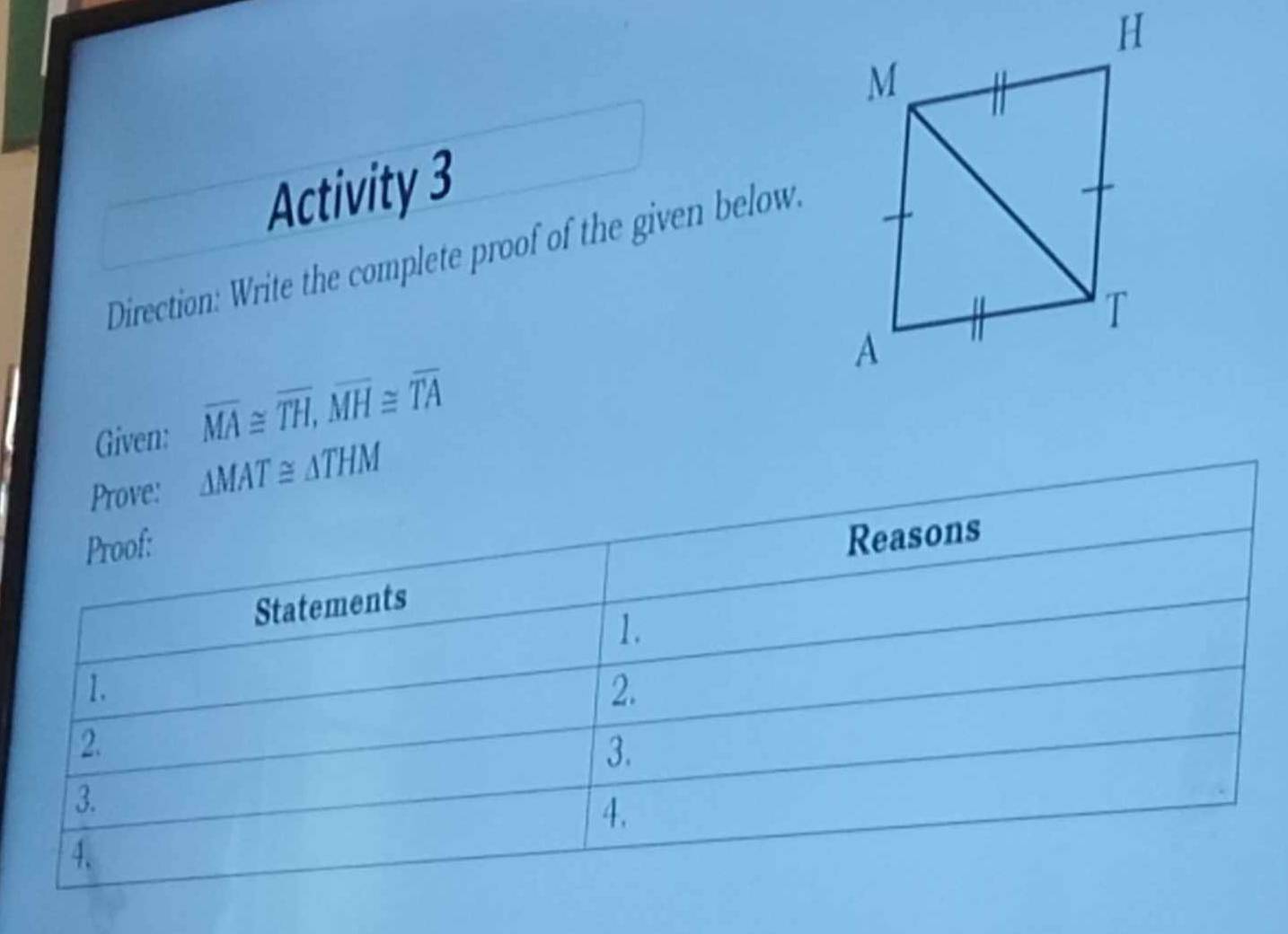 Activity 3 
Direction: Write the complete proof of the given below. 
Given: overline MA≌ overline TH, overline MH≌ overline TA
Prove: △ MAT≌ △ THM
Proof: 
Reasons 
Statements 
1. 
1. 
2. 
2. 
3. 
3. 
4. 
4.