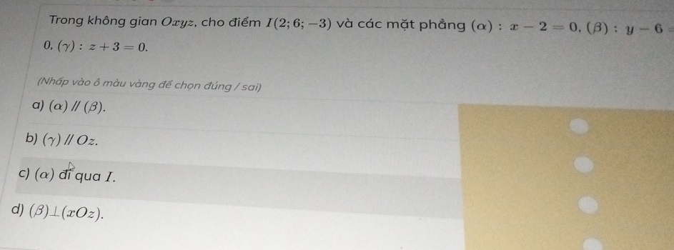 Trong không gian Oxyz, cho điểm I(2;6;-3) và các mặt phẳng (α) : x-2=0, (beta ):y-6=
0, (gamma ):z+3=0. 
(Nhấp vào ô màu vàng để chọn đúng / sai)
a) (alpha )parallel (beta ).
b) (gamma )parallel Oz.
c) (alpha ) đí qua I.
d) (beta )⊥ (xOz).