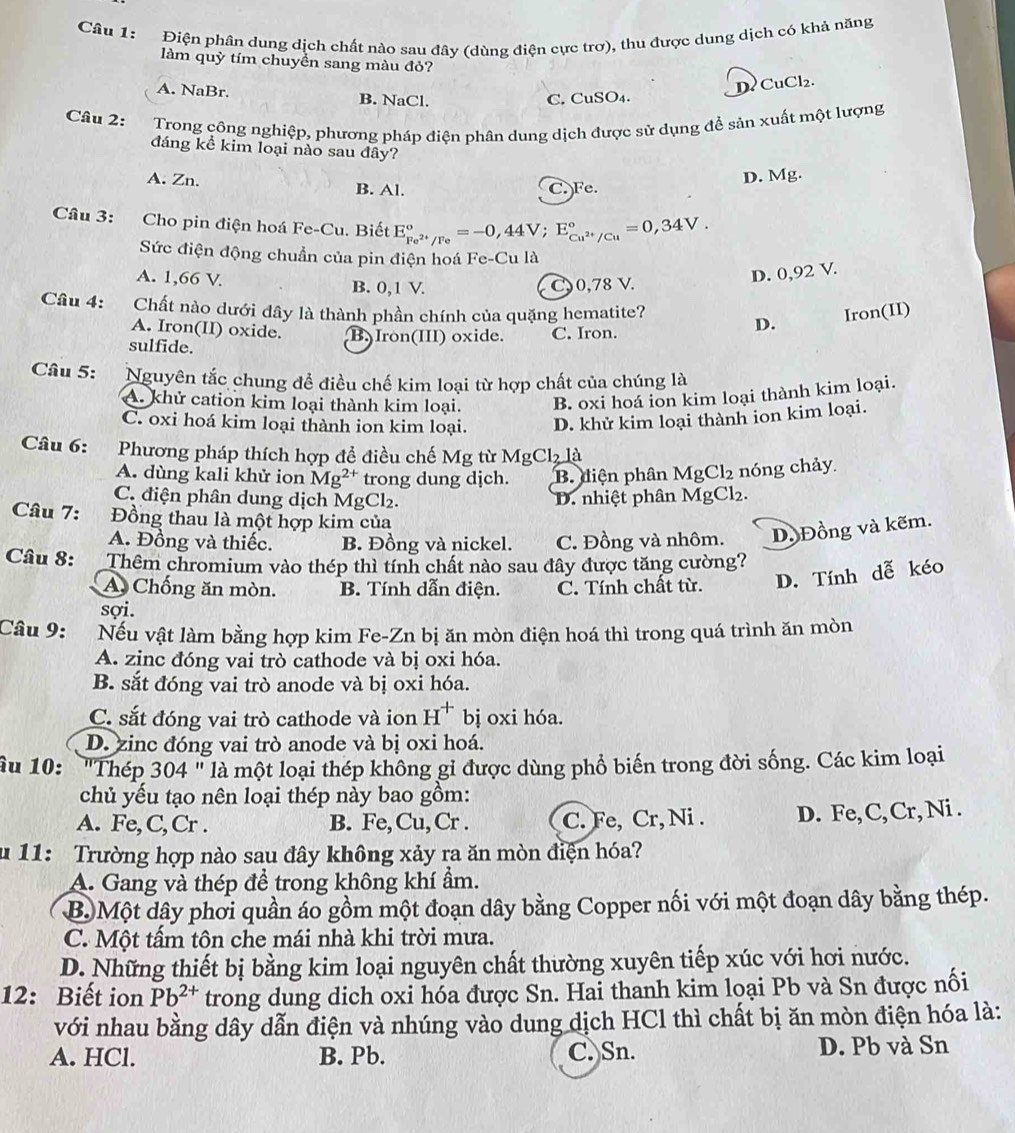 Điện phân dung dịch chất nào sau đây (dùng điện cực trơ), thu được dung dịch có khả năng
làm quỳ tím chuyền sang màu đỏ?
DCuCl₂.
A. NaBr. B. NaCl. C. CuSO₄.
Câu 2:  Trong công nghiệp, phương pháp điện phân dung dịch được sử dụng để sản xuất một lượng
đáng kể kim loại nào sau đây?
A. Zn. B. Al.
C. Fe. D. Mg.
Câu 3: Cho pin điện hoá Fe-Cu. Biết E_Fe^(2+)/Fe^circ =-0,44V;E_Cu^(2+)/Cu^circ =0,34V.
Sức điện động chuẩn của pin điện hoá Fe-Cu là
A. 1,66 V. B. 0,1 V. C0,78 V.
D. 0,92 V.
Câu 4: Chất nào dưới dây là thành phần chính của quặng hematite? Iron(II)
A. Iron(II) oxide.
sulfide. B) Iron(III) oxide. C. Iron.
D.
Câu 5: Nguyên tắc chung để điều chế kim loại từ hợp chất của chúng là
A. khử cation kim loại thành kim loại. B. oxi hoá ion kim loại thành kim loại.
C. oxi hoá kim loại thành ion kim loại. D. khử kim loại thành ion kim loại.
Câu 6:     
Phương pháp thích hợp để điều chế Mg từ N Cl_2 là
1
A. dùng kali khử ion Mg^(2+) trong dung dịch. B. diện phân MgCl_2 nóng chảy
C. điện phân dung dịch MgCl₂. D. nhiệt phân M gCl₂.
Câu 7: Đồng thau là một hợp kim của
A. Đồng và thiếc. B. Đồng và nickel. C. Đồng và nhôm. D. Đồng và kẽm.
Câu 8: Thêm chromium vào thép thì tính chất nào sau đây được tăng cường?
A Chống ăn mòn. B. Tính dẫn điện. C. Tính chất từ. D. Tính dễ kéo
sợi.
Câu 9: Nếu vật làm bằng hợp kim Fe-Zn bị ăn mòn điện hoá thì trong quá trình ăn mòn
A. zinc đóng vai trò cathode và bị oxi hóa.
B. sắt đóng vai trò anode và bị oxi hóa.
C. sắt đóng vai trò cathode và ion H^+ bị oxi hóa.
D. zinc đóng vai trò anode và bị oxi hoá.
âu 10:  "Thép 304 " là một loại thép không gỉ được dùng phổ biến trong đời sống. Các kim loại
chủ yếu tạo nên loại thép này bao gồm:
A. Fe, C,Cr . B. Fe,Cu,Cr . C. Fe, Cr, Ni . D. Fe, C,Cr, Ni .
u 11: Trường hợp nào sau đây không xảy ra ăn mòn điện hóa?
A. Gang và thép để trong không khí ẩm.
B. Một dây phơi quần áo gồm một đoạn dây bằng Copper nối với một đoạn dây bằng thép.
C. Một tấm tôn che mái nhà khi trời mưa.
D. Những thiết bị bằng kim loại nguyên chất thường xuyên tiếp xúc với hơi nước.
12: Biết ion Pb^(2+) trong dung dich oxi hóa được Sn. Hai thanh kim loại Pb và Sn được nối
với nhau bằng dây dẫn điện và nhúng vào dung dịch HCl thì chất bị ăn mòn điện hóa là:
A. HCl. B. Pb. C. Sn. D. Pb và Sn