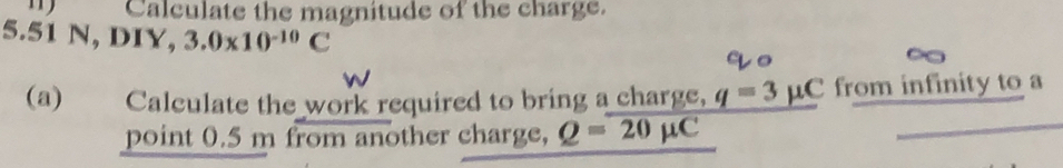 Calculate the magnitude of the charge.
5.51 N, DIY, 3.0* 10^(-10)C
(a) Calculate the work required to bring a charge, q=3mu C from infinity to a 
point 0.5 m from another charge, Q=overline 20mu C