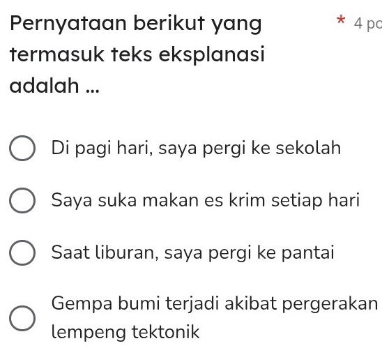 Pernyataan berikut yang * 4 pc
termasuk teks eksplanasi
adalah ...
Di pagi hari, saya pergi ke sekolah
Saya suka makan es krim setiap hari
Saat liburan, saya pergi ke pantai
Gempa bumi terjadi akibat pergerakan
lempeng tektonik