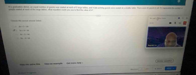 At a graduation dinner, an equal number of guests was seated at each of 5 large tables, and 4 late-arriving guests were seated at a smaller table. There were 44 guests in all. If e represent te nembe o
people seated at each of the large tables, what equation could you use to find the value of n?
Mr Lex's Rélicn Hes
Choose the correct anower below
A. 4n+5=44
a 5n+4=48
4n-5=44
5n-4=44
Help me solve this View an example Get more help - Simllar queation
Pendeos Protross Queston Sac