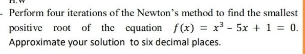 Perform four iterations of the Newton’s method to find the smallest 
positive root of the equation f(x)=x^3-5x+1=0. 
Approximate your solution to six decimal places.