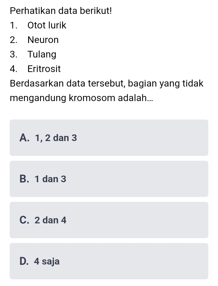 Perhatikan data berikut!
1. Otot lurik
2. Neuron
3. Tulang
4. Eritrosit
Berdasarkan data tersebut, bagian yang tidak
mengandung kromosom adalah...
A. 1, 2 dan 3
B. 1 dan 3
C. 2 dan 4
D. 4 saja