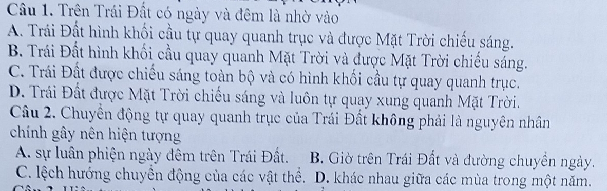 Trên Trái Đất có ngày và đêm là nhờ vào
A. Trái Đất hình khối cầu tự quay quanh trục và được Mặt Trời chiếu sáng.
B. Trái Đất hình khối cầu quay quanh Mặt Trời và được Mặt Trời chiếu sáng.
C. Trái Đất được chiếu sáng toàn bộ và có hình khối cầu tự quay quanh trục.
D. Trái Đất được Mặt Trời chiếu sáng và luôn tự quay xung quanh Mặt Trời.
Câu 2. Chuyền động tự quay quanh trục của Trái Đất không phải là nguyên nhân
chính gây nên hiện tượng
A. sự luân phiện ngày đêm trên Trái Đất. B. Giờ trên Trái Đất và đường chuyền ngày.
C. lệch hướng chuyển động của các vật thể. D. khác nhau giữa các mùa trong một năm.