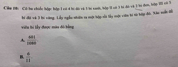 Có ba chiếc hộp: hộp I có 4 bị đỏ và 5 bi xanh, hộp II có 3 bi đỏ và 2 bi đen, hộp III có 5
bi đó và 3 bí vàng. Lấy ngẫu nhiên ra một hộp rồi lấy một viên bi từ hộp đó. Xác suất để
viên bi lấy được màu đỏ bằng
A.  601/1080 .
B.  6/11 .