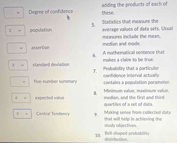 adding the products of each of 
Degree of confidence these. 
5. Statistics that measure the 
2 population average values of data sets. Usual 
measures include the mean, 
assertion median and mode. 
6. A mathematical sentence that 
makes a claim to be true. 
3 standard deviation 
7. Probability that a particular 
confidence interval actually 
five-number summary contains a population parameter. 
8. Minimum value, maximum value, 
4 expected value median, and the first and third 
quartiles of a set of data. 
5 Central Tendency 9. Making sense from collected data 
that will help in achieving the 
study objectives. 
10. Bell-shaped probability 
distribution.