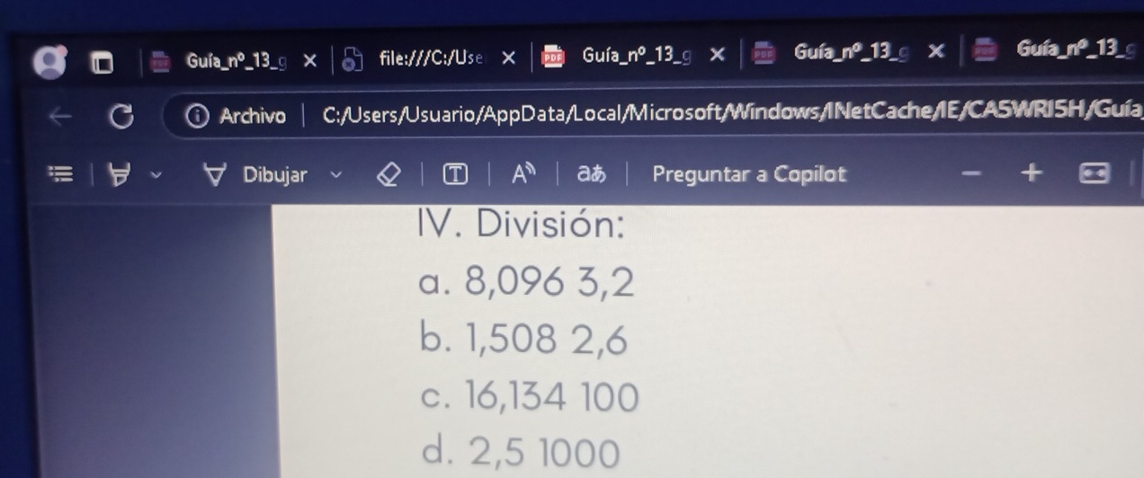 Guía_
Guía_nº 3 file:///C:/Use Guía_ n°_13 Guía_ no 13 I 7° 13
Archivo C:/Users/Usuario/AppData/Local/Microsoft/Windows/I NetCache/IE/CASWRISH/Guía
Dibujar aあ Preguntar a Copilot
IV. División:
a. 8,096 3,2
b. 1,508 2,6
c. 16,134 100
d. 2,5 1000