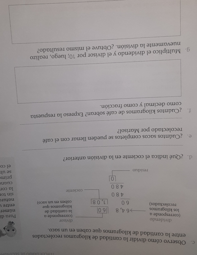 Observo cómo dividir la cantidad de kilogramos recolectados 
entre la cantidad de kilogramos que caben en un saco. 
dividendo divisor 
(corresponde a 
(corresponde a Para di 
los kilogramos 
la cantidad de númer 
recolectados) kilogramos que entre 
caben en un saco) natur 
la con 
prim 
residu
beginarrayr -6.4,4,8encloselongdiv 5,□  frac beginarrayr 16,0480□ 0□  hline endarray cociente sin to 
cuan 
se ub 
el co 
_ 
de ¿Qué indica el cociente en la división anterior? 
e ¿Cuántos sacos completos se pueden llenar con el café 
_ 
recolectado por Marisol? 
f ¿Cuántos kilogramos de café sobran? Expreso la respuesta 
como decimal y como fracción. 
g. Multiplico el dividendo y el divisor por 10; luego, realizo 
nuevamente la división. ¿Obtuve el mismo resultado?