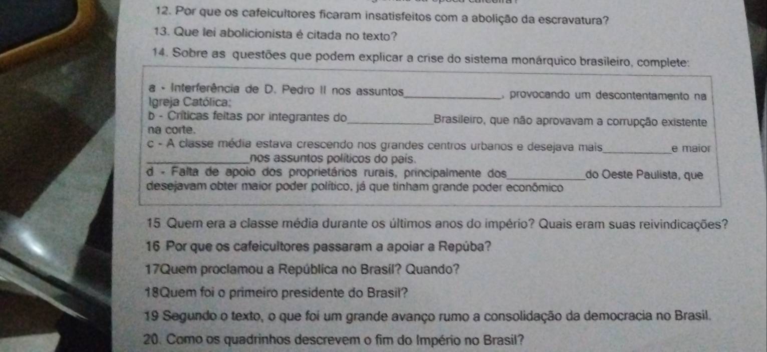 Por que os cafeicultores ficaram insatisfeitos com a abolição da escravatura? 
13. Que lei abolicionista é citada no texto? 
14. Sobre as questões que podem explicar a crise do sistema monárquico brasileiro, complete: 
a - Interferência de D. Pedro II nos assuntos_ a provocando um descontentamento na 
Igreja Católica: 
b - Críticas feitas por integrantes do_ Brasileiro, que não aprovavam a corrupção existente 
na corte. 
c - A classe média estava crescendo nos grandes centros urbanos e desejava mais_ e maior 
_nos assuntos políticos do país. 
d - Falta de apoio dos proprietários rurais, principalmente dos_ do Oeste Paulista, que 
desejavam obter maior poder político, já que tinham grande poder econômico 
15 Quem era a classe média durante os últimos anos do império? Quais eram suas reivindicações? 
16 Por que os cafeicultores passaram a apoiar a Repúba? 
17Quem proclamou a República no Brasil? Quando? 
18Quem foi o primeiro presidente do Brasil? 
19 Segundo o texto, o que foi um grande avanço rumo a consolidação da democracia no Brasil. 
20. Como os quadrinhos descrevem o fim do Império no Brasil?